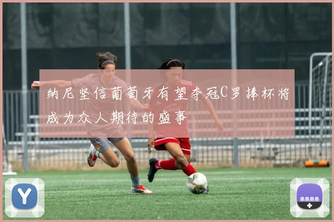 纳尼坚信葡萄牙有望夺冠C罗捧杯将成为众人期待的盛事