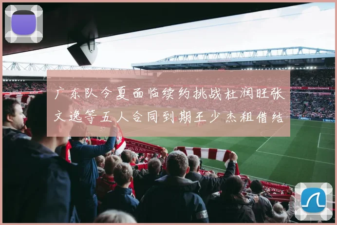 广东队今夏面临续约挑战杜润旺张文逸等五人合同到期王少杰租借结束