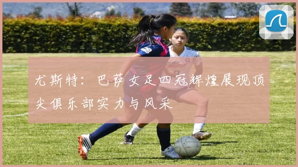 尤斯特：巴萨女足四冠辉煌展现顶尖俱乐部实力与风采