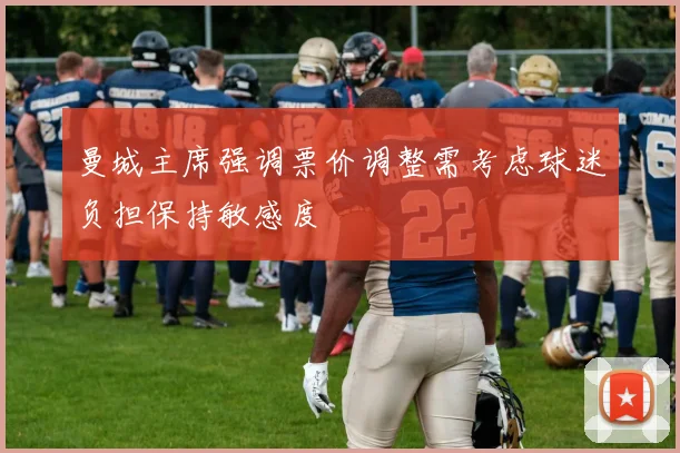 曼城主席强调票价调整需考虑球迷负担保持敏感度