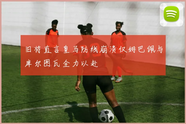 旧将直言皇马防线崩溃仅姆巴佩与库尔图瓦全力以赴