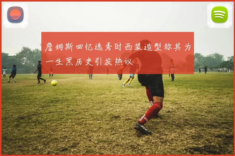 詹姆斯回忆选秀时西装造型称其为一生黑历史引发热议