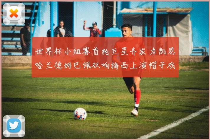 世界杯小组赛首轮巨星齐发力凯恩哈兰德姆巴佩双响梅西上演帽子戏法