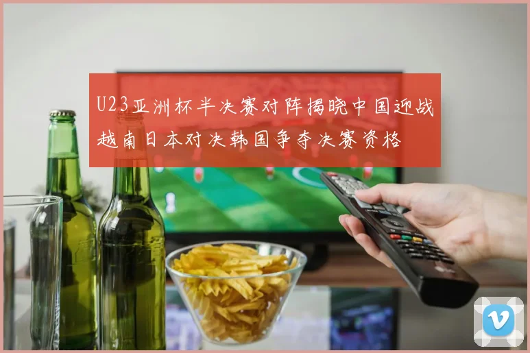 U23亚洲杯半决赛对阵揭晓中国迎战越南日本对决韩国争夺决赛资格