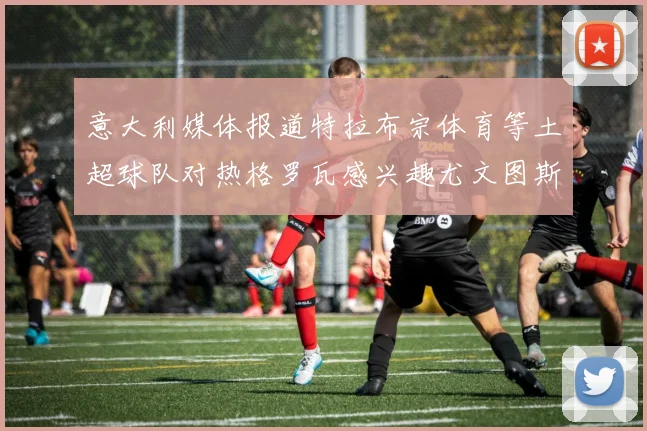 意大利媒体报道特拉布宗体育等土超球队对热格罗瓦感兴趣尤文图斯准备出售该球员
