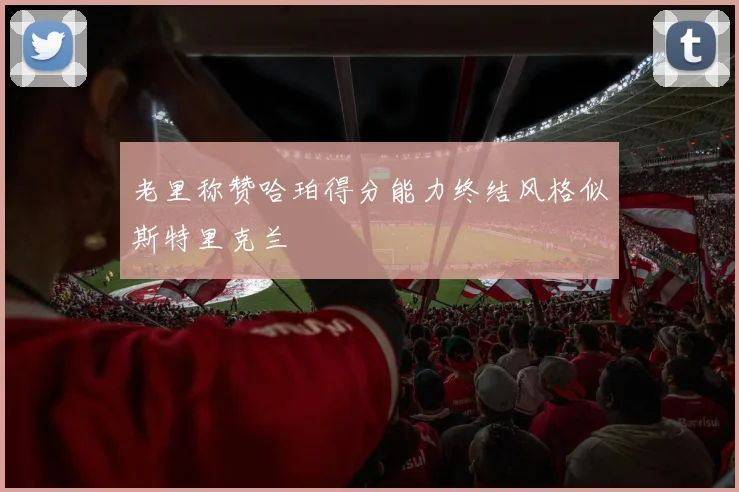老里称赞哈珀得分能力终结风格似斯特里克兰