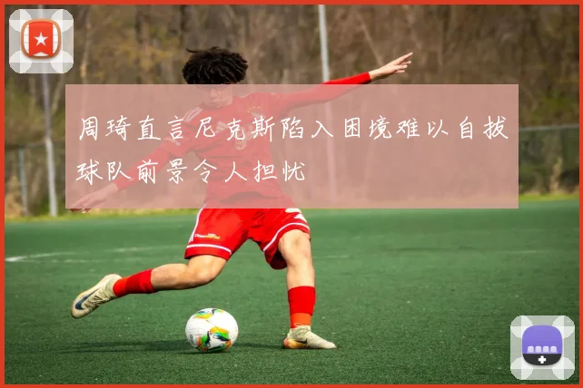 周琦直言尼克斯陷入困境难以自拔球队前景令人担忧