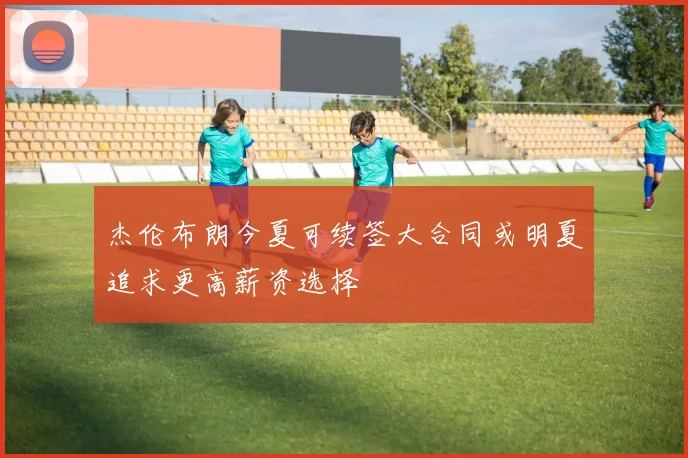 杰伦布朗今夏可续签大合同或明夏追求更高薪资选择