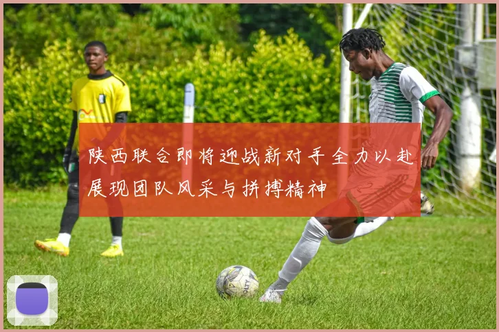 陕西联合即将迎战新对手全力以赴展现团队风采与拼搏精神