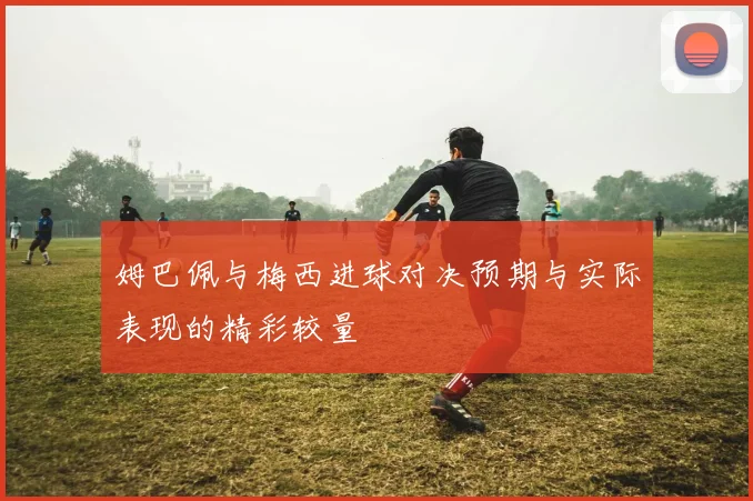 姆巴佩与梅西进球对决预期与实际表现的精彩较量