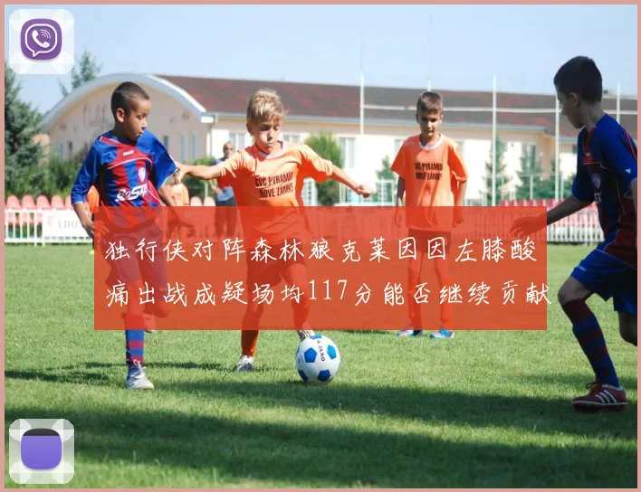 独行侠对阵森林狼克莱因因左膝酸痛出战成疑场均117分能否继续贡献