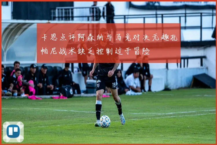 卡恩点评阿森纳与马竞对决无趣孔帕尼战术缺乏控制过于冒险