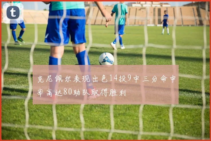 克尼佩尔表现出色14投9中三分命中率高达80助队取得胜利