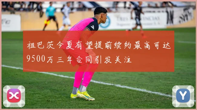 祖巴茨今夏有望提前续约最高可达9500万三年合同引发关注
