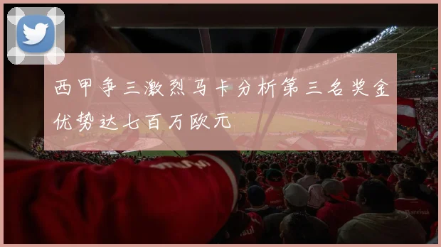 西甲争三激烈马卡分析第三名奖金优势达七百万欧元