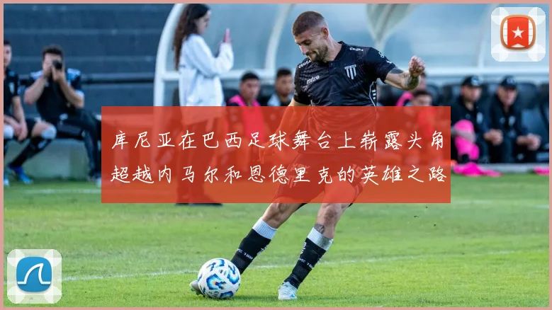 库尼亚在巴西足球舞台上崭露头角超越内马尔和恩德里克的英雄之路