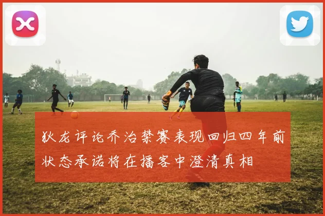 狄龙评论乔治禁赛表现回归四年前状态承诺将在播客中澄清真相