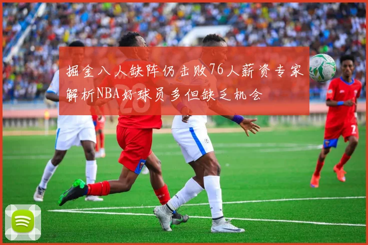 掘金八人缺阵仍击败76人薪资专家解析NBA好球员多但缺乏机会
